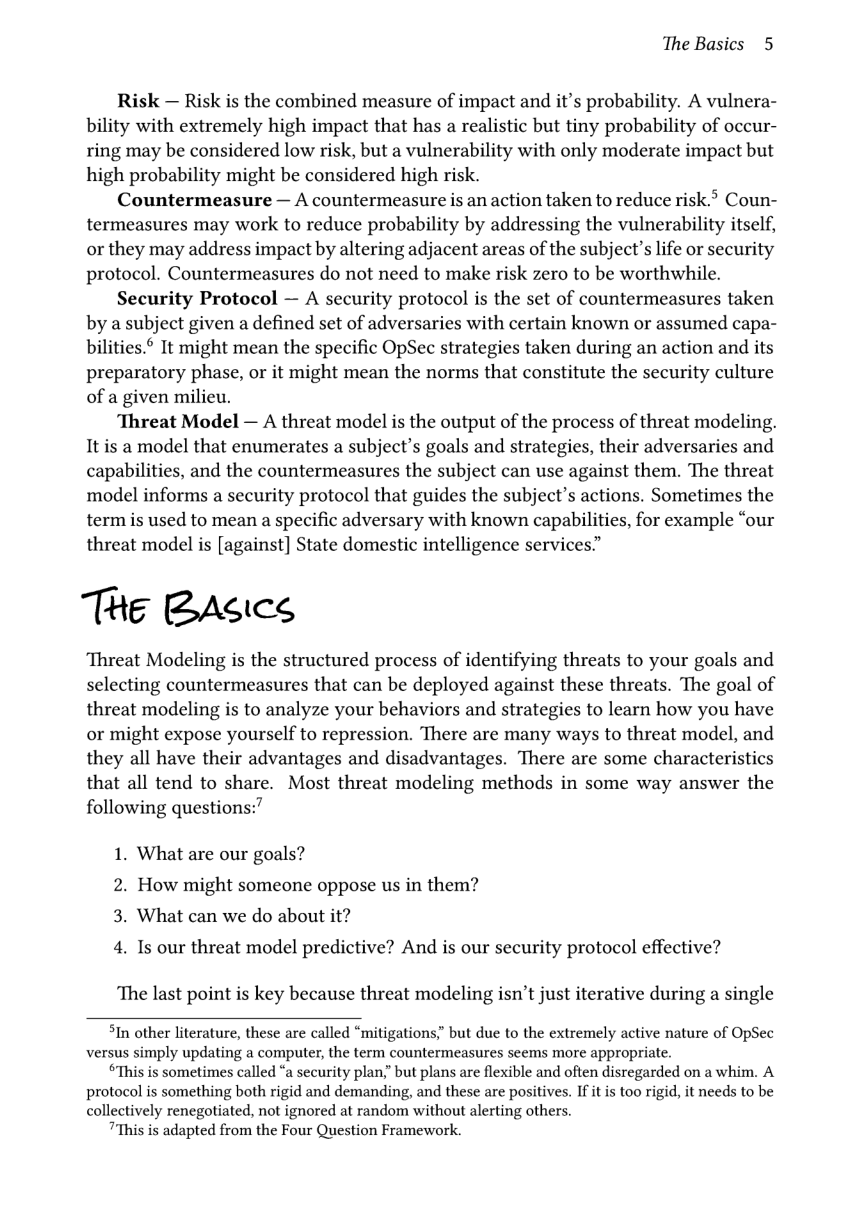 The Basics 5  Risk — Risk is the combined measure of impact and it’s probability. A vulnera- bility with extremely high impact that has a realistic but tiny probability of occur- ring may be considered low risk, but a vulnerability with only moderate impact but high probability might be considered high risk.  Countermeasure — A countermeasure is an action taken to reduce risk. Coun- termeasures may work to reduce probability by addressing the vulnerability itself, or they may address impact by altering adjacent areas of the subject’s life or security protocol. Countermeasures do not need to make risk zero to be worthwhile.  Security Protocol — A security protocol is the set of countermeasures taken by a subject given a defined set of adversaries with certain known or assumed capa- bilities.® It might mean the specific OpSec strategies taken during an action and its preparatory phase, or it might mean the norms that constitute the security culture of a given milieu.  Threat Model — A threat model is the output of the process of threat modeling. It is a model that enumerates a subject’s goals and strategies, their adversaries and capabilities, and the countermeasures the subject can use against them. The threat model informs a security protocol that guides the subject’s actions. Sometimes the term is used to mean a specific adversary with known capabilities, for example “our threat model is [against] State domestic intelligence services”  The BAsics  Threat Modeling is the structured process of identifying threats to your goals and selecting countermeasures that can be deployed against these threats. The goal of threat modeling is to analyze your behaviors and strategies to learn how you have or might expose yourself to repression. There are many ways to threat model, and they all have their advantages and disadvantages. There are some characteristics that all tend to share. Most threat modeling methods in some way answer the following questions:’  1. What are our goals? 2. How might someone oppose us in them?  3. What can we do about it?  4. Is our threat model predictive? And is our security protocol effective?  ‘The last point is key because threat modeling isn’t just iterative during a single  5In other literature, these are called “mitigations,” but due to the extremely active nature of OpSec versus simply updating a computer, the term countermeasures seems more appropriate.  SThis is sometimes called “a security plan,” but plans are flexible and often disregarded on a whim. A protocol is something both rigid and demanding, and these are positives. If it is too rigid, it needs to be collectively renegotiated, not ignored at random without alerting others.  "This is adapted from the Four Question Framework. 